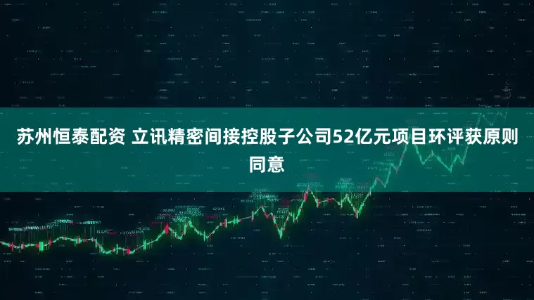 苏州恒泰配资 立讯精密间接控股子公司52亿元项目环评获原则同意