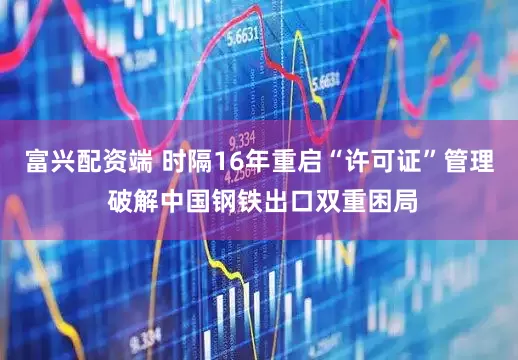 富兴配资端 时隔16年重启“许可证”管理 破解中国钢铁出口双重困局