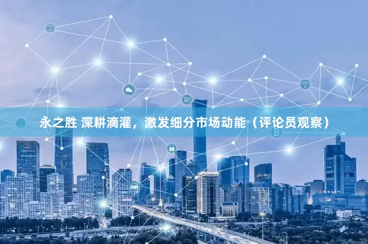 永之胜 深耕滴灌，激发细分市场动能（评论员观察）