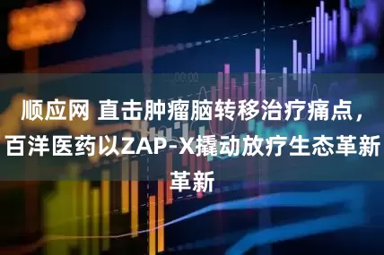 顺应网 直击肿瘤脑转移治疗痛点，百洋医药以ZAP-X撬动放疗生态革新