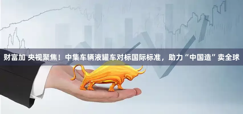 财富加 央视聚焦！中集车辆液罐车对标国际标准，助力“中国造”卖全球