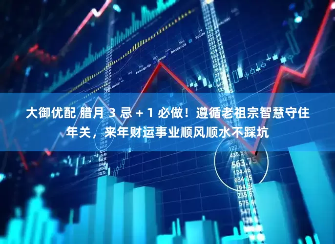 大御优配 腊月 3 忌 + 1 必做！遵循老祖宗智慧守住年关，来年财运事业顺风顺水不踩坑