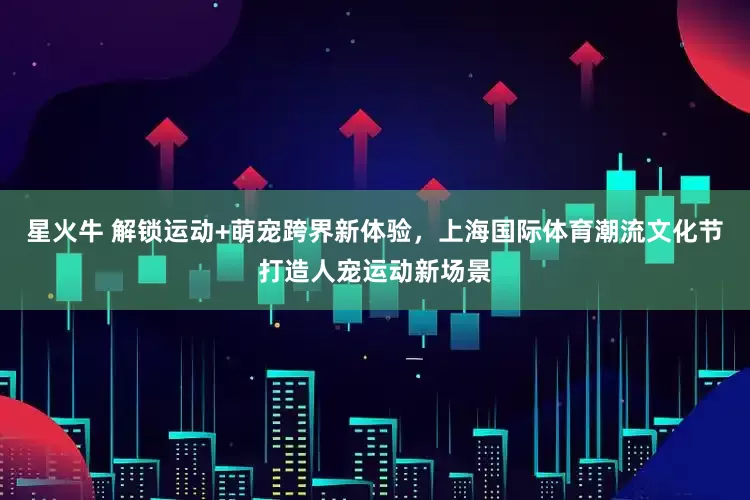 星火牛 解锁运动+萌宠跨界新体验，上海国际体育潮流文化节打造人宠运动新场景