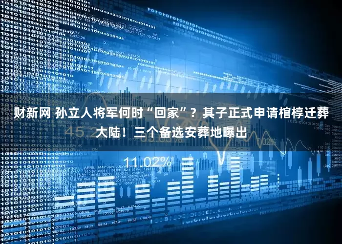 财新网 孙立人将军何时“回家”？其子正式申请棺椁迁葬大陆！三个备选安葬地曝出