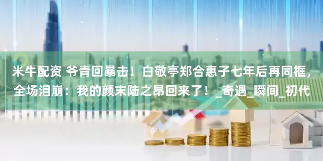 米牛配资 爷青回暴击！白敬亭郑合惠子七年后再同框，全场泪崩：我的颜末陆之昂回来了！_奇遇_瞬间_初代
