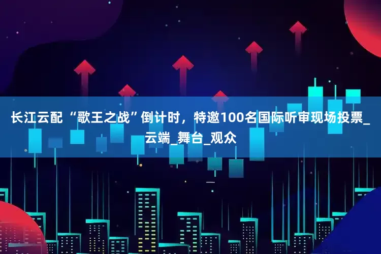 长江云配 “歌王之战”倒计时，特邀100名国际听审现场投票_云端_舞台_观众