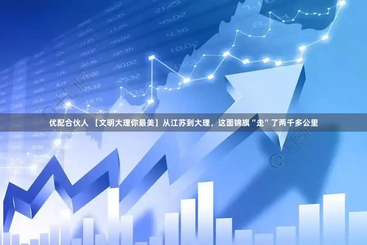 优配合伙人 【文明大理你最美】从江苏到大理，这面锦旗“走”了两千多公里
