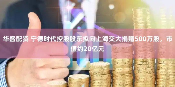 华盛配资 宁德时代控股股东拟向上海交大捐赠500万股，市值约20亿元